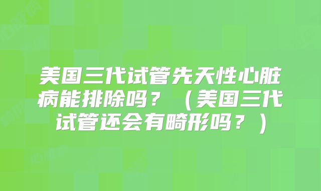 美国三代试管先天性心脏病能排除吗？（美国三代试管还会有畸形吗？）