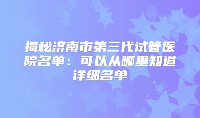 揭秘济南市第三代试管医院名单：可以从哪里知道详细名单