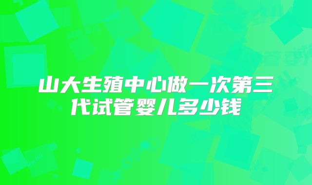 山大生殖中心做一次第三代试管婴儿多少钱