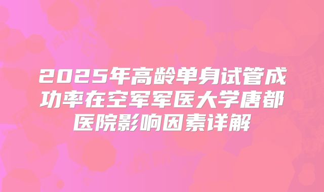 2025年高龄单身试管成功率在空军军医大学唐都医院影响因素详解