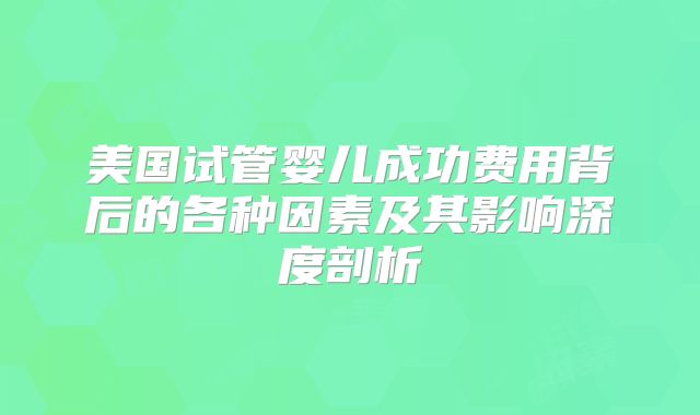 美国试管婴儿成功费用背后的各种因素及其影响深度剖析