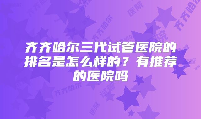 齐齐哈尔三代试管医院的排名是怎么样的？有推荐的医院吗