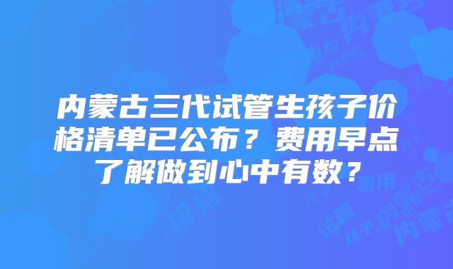 内蒙古三代试管生孩子价格清单已公布？费用早点了解做到心中有数？