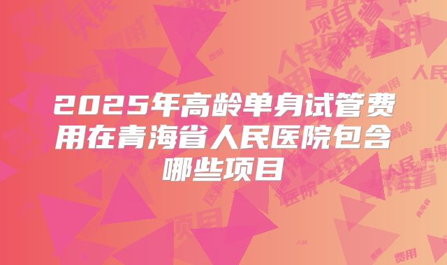 2025年高龄单身试管费用在青海省人民医院包含哪些项目