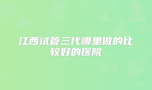 江西试管三代哪里做的比较好的医院