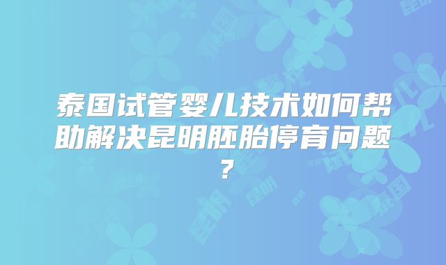 泰国试管婴儿技术如何帮助解决昆明胚胎停育问题？