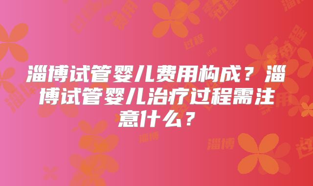 淄博试管婴儿费用构成？淄博试管婴儿治疗过程需注意什么？