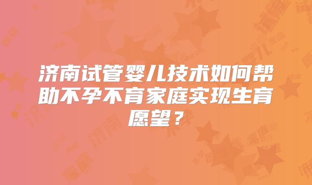 济南试管婴儿技术如何帮助不孕不育家庭实现生育愿望？