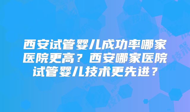 西安试管婴儿成功率哪家医院更高?西安哪家医院试管婴儿技术更先进?