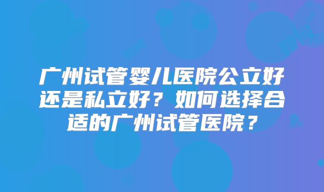 广州试管婴儿医院公立好还是私立好？如何选择合适的广州试管医院？