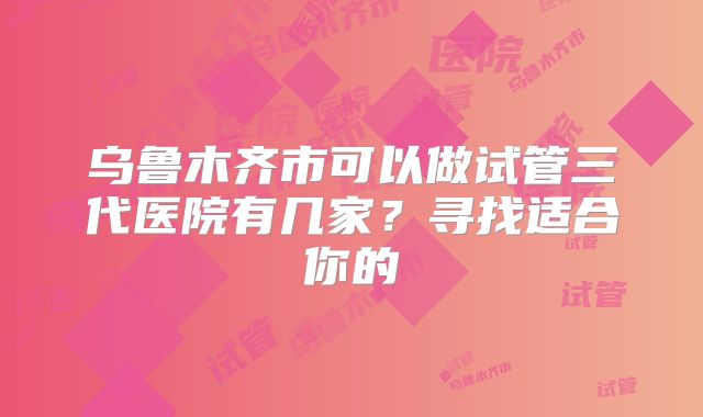 乌鲁木齐市可以做试管三代医院有几家？寻找适合你的