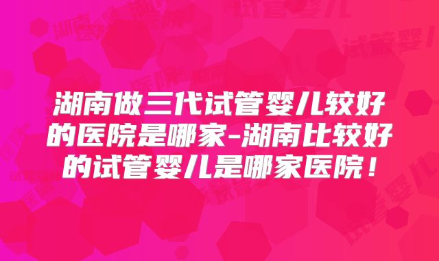 湖南做三代试管婴儿较好的医院是哪家-湖南比较好的试管婴儿是哪家医院！