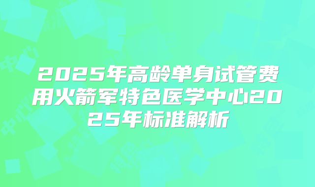 2025年高龄单身试管费用火箭军特色医学中心2025年标准解析