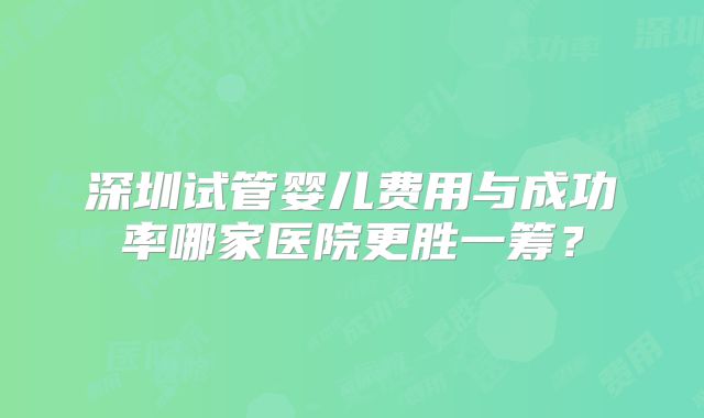 深圳试管婴儿费用与成功率哪家医院更胜一筹？