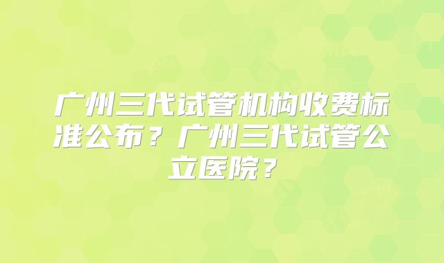 广州三代试管机构收费标准公布？广州三代试管公立医院？