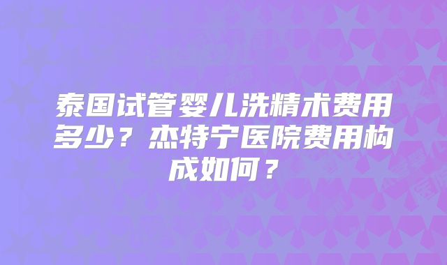 泰国试管婴儿洗精术费用多少？杰特宁医院费用构成如何？