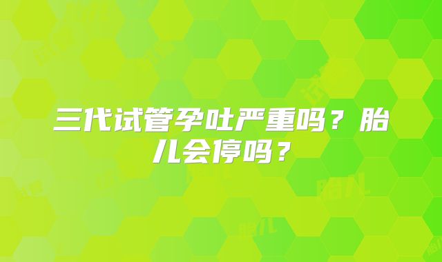 三代试管孕吐严重吗？胎儿会停吗？