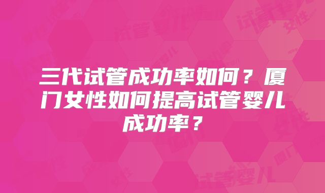 三代试管成功率如何？厦门女性如何提高试管婴儿成功率？