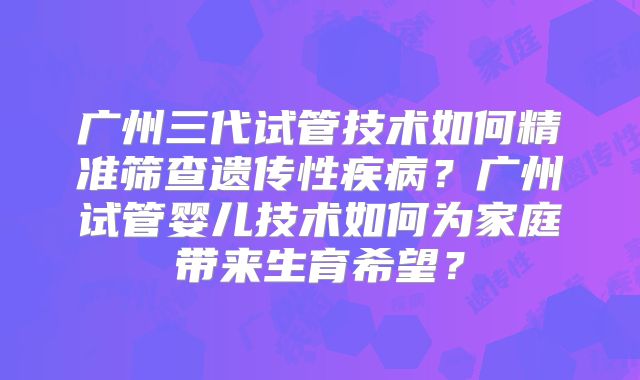 广州三代试管技术如何精准筛查遗传性疾病？广州试管婴儿技术如何为家庭带来生育希望？