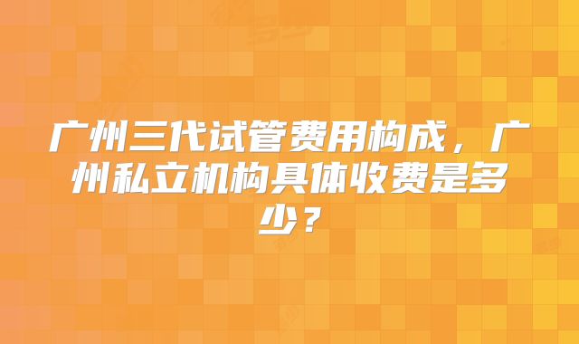 广州三代试管费用构成，广州私立机构具体收费是多少？