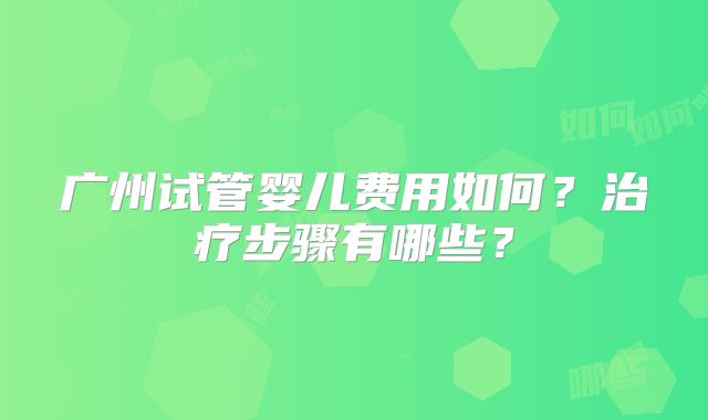 广州试管婴儿费用如何?治疗步骤有哪些?