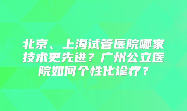 北京、上海试管医院哪家技术更先进？广州公立医院如何个性化诊疗？