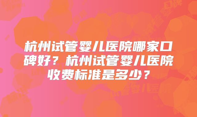 杭州试管婴儿医院哪家口碑好？杭州试管婴儿医院收费标准是多少？