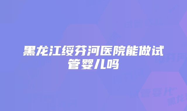 黑龙江绥芬河医院能做试管婴儿吗
