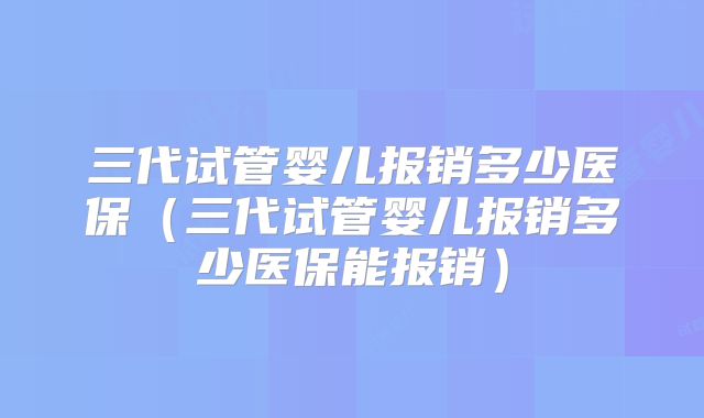 三代试管婴儿报销多少医保（三代试管婴儿报销多少医保能报销）
