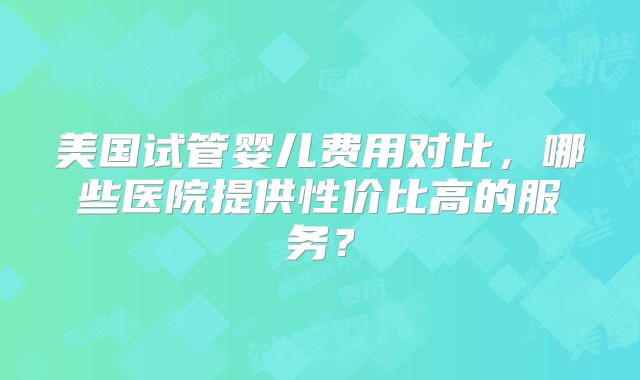 美国试管婴儿费用对比，哪些医院提供性价比高的服务？