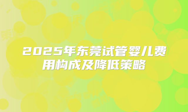 2025年东莞试管婴儿费用构成及降低策略