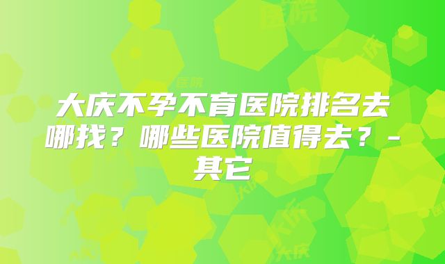大庆不孕不育医院排名去哪找？哪些医院值得去？-其它