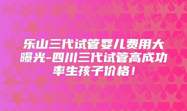 乐山三代试管婴儿费用大曝光-四川三代试管高成功率生孩子价格！