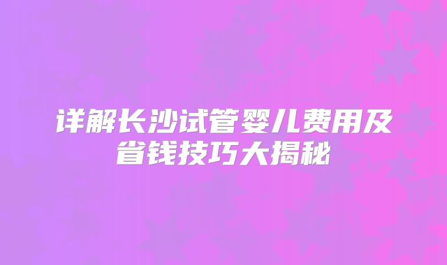 详解长沙试管婴儿费用及省钱技巧大揭秘