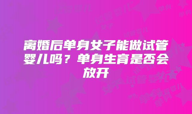 离婚后单身女子能做试管婴儿吗？单身生育是否会放开