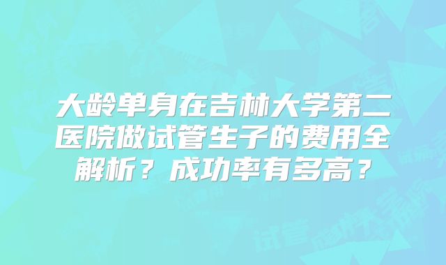 大龄单身在吉林大学第二医院做试管生子的费用全解析？成功率有多高？