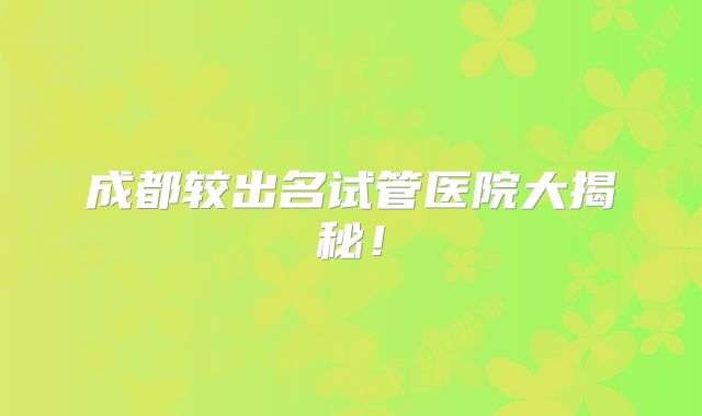 成都较出名试管医院大揭秘！