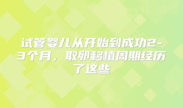 试管婴儿从开始到成功2-3个月,取卵移植周期经历了这些