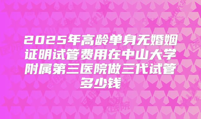 2025年高龄单身无婚姻证明试管费用在中山大学附属第三医院做三代试管多少钱