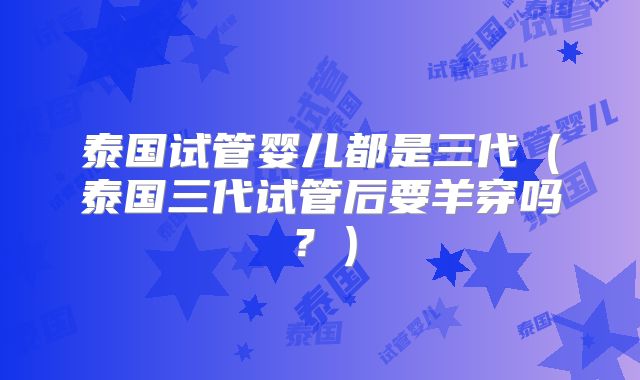 泰国试管婴儿都是三代(泰国三代试管后要羊穿吗?)