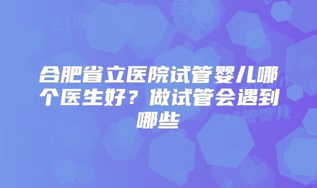 合肥省立医院试管婴儿哪个医生好？做试管会遇到哪些