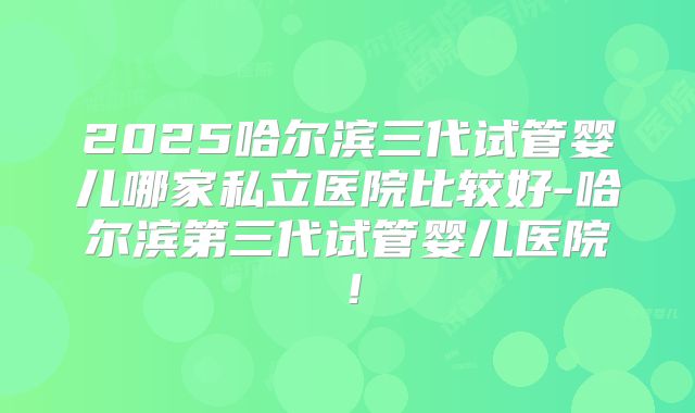 2025哈尔滨三代试管婴儿哪家私立医院比较好-哈尔滨第三代试管婴儿医院！