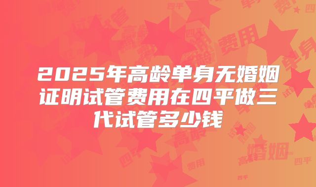 2025年高龄单身无婚姻证明试管费用在四平做三代试管多少钱