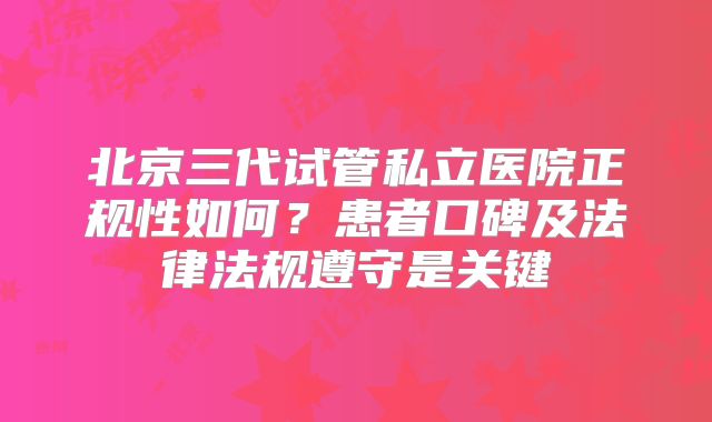 北京三代试管私立医院正规性如何？患者口碑及法律法规遵守是关键