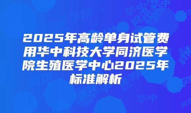 2025年高龄单身试管费用华中科技大学同济医学院生殖医学中心2025年标准解析