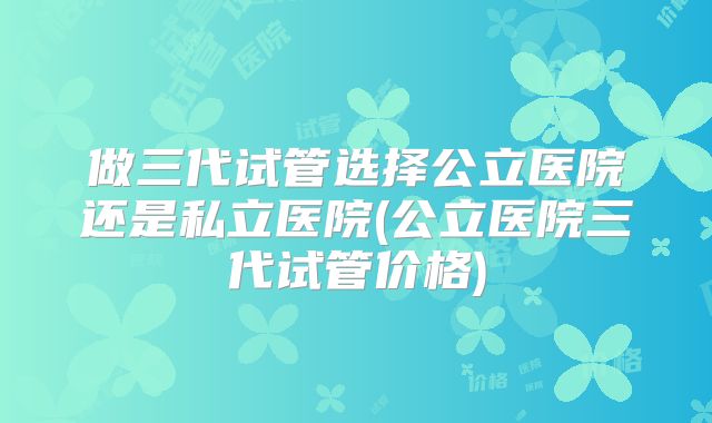 做三代试管选择公立医院还是私立医院(公立医院三代试管价格)