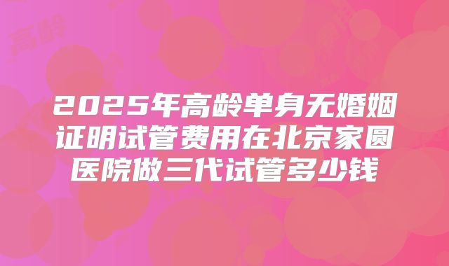 2025年高龄单身无婚姻证明试管费用在北京家圆医院做三代试管多少钱