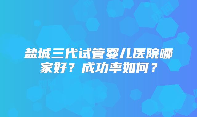 盐城三代试管婴儿医院哪家好？成功率如何？