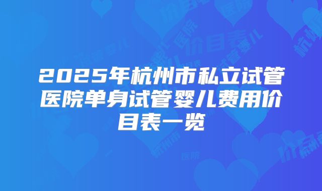 2025年杭州市私立试管医院单身试管婴儿费用价目表一览