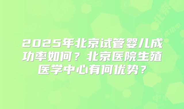 2025年北京试管婴儿成功率如何?北京医院生殖医学中心有何优势?